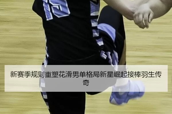 新赛季规则重塑花滑男单格局新星崛起接棒羽生传奇