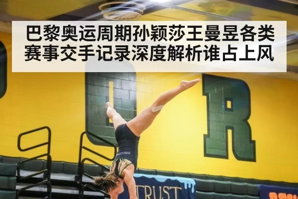 巴黎奥运周期孙颖莎王曼昱各类赛事交手记录深度解析谁占上风
