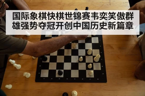 国际象棋快棋世锦赛韦奕笑傲群雄强势夺冠开创中国历史新篇章