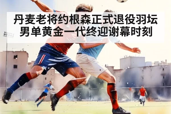 丹麦老将约根森正式退役羽坛男单黄金一代终迎谢幕时刻