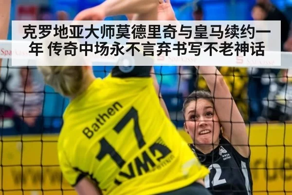 克罗地亚大师莫德里奇与皇马续约一年 传奇中场永不言弃书写不老神话